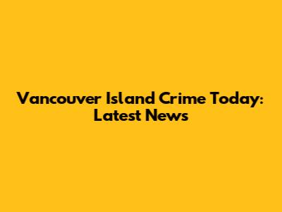 Vancouver Island Crime Today: Latest News